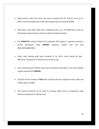•   Disbursements under short term crop loans increased from Rs. 2317.15 crores to Rs.
    2981.73 crores during the year under report registering an increase by 28.68%.



•   290 farmers clubs (VVV clubs) were established upto as on 31.3.2006.These clubs are
    functioning as dissemination centers for credit and related activities.



•   The SYNDICATE training institute has conducted 578 programs, imparting training to
    18,106    participants    under     NABARD      assistance    scheme      from   the   year
    2004-2007to2008-2009.



•   Under retail banking, gold loans increased to Rs. 69.12 crores during the year
    2007-06 as compared to Rs. 48.36 crores in previous year.



•   Loans amounting to Rs. 802.29 crores were rescheduled covering Rs. 7.29 crores liquidity
    support received from NABARD.



•   32,55,651 farmer member of PACS were covered under the cooperative kisan credit card
    scheme upto 31.3.2006.



•   The financial assistance by the bank for working capital limits to cooperative sugar
    factories increased to Rs. 287.00 crores.




                                                                                            24
 