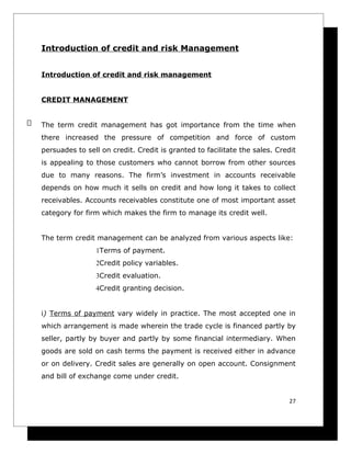 Introduction of credit and risk Management


Introduction of credit and risk management


CREDIT MANAGEMENT


The term credit management has got importance from the time when
there increased the pressure of competition and force of custom
persuades to sell on credit. Credit is granted to facilitate the sales. Credit
is appealing to those customers who cannot borrow from other sources
due to many reasons. The firm’s investment in accounts receivable
depends on how much it sells on credit and how long it takes to collect
receivables. Accounts receivables constitute one of most important asset
category for firm which makes the firm to manage its credit well.


The term credit management can be analyzed from various aspects like:
                1Terms of payment.
                2Credit policy variables.
                3Credit evaluation.
                4Credit granting decision.


i) Terms of payment vary widely in practice. The most accepted one in
which arrangement is made wherein the trade cycle is financed partly by
seller, partly by buyer and partly by some financial intermediary. When
goods are sold on cash terms the payment is received either in advance
or on delivery. Credit sales are generally on open account. Consignment
and bill of exchange come under credit.


                                                                            27
 