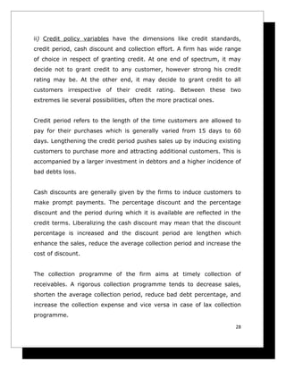 ii) Credit policy variables have the dimensions like credit standards,
credit period, cash discount and collection effort. A firm has wide range
of choice in respect of granting credit. At one end of spectrum, it may
decide not to grant credit to any customer, however strong his credit
rating may be. At the other end, it may decide to grant credit to all
customers irrespective of their credit rating. Between these two
extremes lie several possibilities, often the more practical ones.


Credit period refers to the length of the time customers are allowed to
pay for their purchases which is generally varied from 15 days to 60
days. Lengthening the credit period pushes sales up by inducing existing
customers to purchase more and attracting additional customers. This is
accompanied by a larger investment in debtors and a higher incidence of
bad debts loss.


Cash discounts are generally given by the firms to induce customers to
make prompt payments. The percentage discount and the percentage
discount and the period during which it is available are reflected in the
credit terms. Liberalizing the cash discount may mean that the discount
percentage is increased and the discount period are lengthen which
enhance the sales, reduce the average collection period and increase the
cost of discount.


The collection programme of the firm aims at timely collection of
receivables. A rigorous collection programme tends to decrease sales,
shorten the average collection period, reduce bad debt percentage, and
increase the collection expense and vice versa in case of lax collection
programme.

                                                                       28
 
