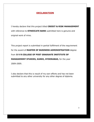 DECLARATION




I hereby declare that this project titled CREDIT & RISK MANAGEMENT

with reference to SYNDICATE BANK submitted here is genuine and

original work of mine.




This project report is submitted in partial fulfillment of the requirement

for the award of MASTER OF BUSINESS ADMINISTRATION degree

from D V R COLLEGE OF POST GRADUATE INSTITUTE OF

MANAGEMENT STUDIES, KANDI, HYDERABAD, for the year

2009-2009.




I also declare that this is result of my own efforts and has not been
submitted to any other university for any other degree of diploma.




                                                                             3
 