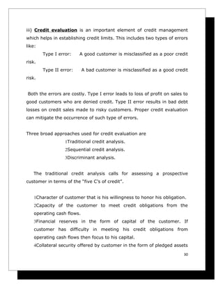 iii) Credit evaluation is an important element of credit management
which helps in establishing credit limits. This includes two types of errors
like:
        Type I error:    A good customer is misclassified as a poor credit
risk.
        Type II error:      A bad customer is misclassified as a good credit
risk.


Both the errors are costly. Type I error leads to loss of profit on sales to
good customers who are denied credit. Type II error results in bad debt
losses on credit sales made to risky customers. Proper credit evaluation
can mitigate the occurrence of such type of errors.


Three broad approaches used for credit evaluation are
                  1Traditional credit analysis.
                  2Sequential credit analysis.
                  3Discriminant analysis.


   The traditional credit analysis calls for assessing a prospective
customer in terms of the “five C’s of credit”.


    1Character of customer that is his willingness to honor his obligation.
    2Capacity of the customer to meet credit obligations from the
    operating cash flows.
    3Financial reserves in the form of capital of the customer. If
    customer has difficulty in meeting his credit obligations from
    operating cash flows then focus to his capital.
    4Collateral security offered by customer in the form of pledged assets

                                                                          30
 
