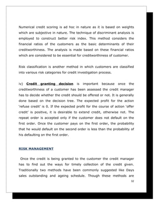 Numerical credit scoring is ad hoc in nature as it is based on weights
which are subjective in nature. The technique of discriminant analysis is
employed to construct better risk index. This method considers the
financial ratios of the customers as the basic determinants of their
creditworthiness. The analysis is made based on these financial ratios
which are considered to be essential for creditworthiness of customer.


Risk classification is another method in which customers are classified
into various risk categories for credit investigation process.


iv)   Credit   granting    decision   is   important   because   once   the
creditworthiness of a customer has been assessed the credit manager
has to decide whether the credit should be offered or not. It is generally
done based on the decision tree. The expected profit for the action
‘refuse credit’ is 0. If the expected profit for the course of action ‘offer
credit’ is positive, it is desirable to extend credit, otherwise not. The
repeat order is accepted only if the customer does not default on the
first order. Once the customer pays on the first order, the probability
that he would default on the second order is less than the probability of
his defaulting on the first order.



RISK MANAGEMENT


 Once the credit is being granted to the customer the credit manager
has to find out the ways for timely collection of the credit given.
Traditionally two methods have been commonly suggested like Days
sales outstanding and ageing schedule. Though these methods are
                                                                          32
 