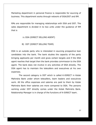 Marketing department in personal finance is responsible for sourcing of
business. This department works through network of DSA/DST and RM.


RMs are responsible for managing relationships with DSA and DST. The
sales department is divided in to two units under the guidance of RM
that is


             A) DSA (DIRECT SELLING AGENT)


            B) DST (DIRECT SELLING TEAM)


DSA is an outside party who is interested in sourcing prospective loan
candidates into the bank. The bank studies the capacity of the party
bringing applicants per month and gives certain targets and if the DSA
agent reaches that target then the bank provides commission to the DSA
agent. The bank does not involve in any activities of DSA directly. The
DSA agent has to maintain the telecallers and executives at his own
expenses.
          The second category is DST which is called K-DIRECT in Kotak
Mahindra Bank under whom telecallers, team leaders and executives
work. All the office expenses and salaries are paid to them by Kotak
Mahindra Bank their salaries are more compared to DSA. The persons
working under DST directly comes under the Kotak Mahindra Bank.
Relationship Manager is in charge of the functions of K-DIRECT team.




                                                                       37
 