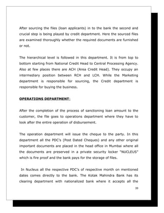 After sourcing the files (loan applicants) in to the bank the second and
crucial step is being played by credit department. Here the sourced files
are examined thoroughly whether the required documents are furnished
or not.


The hierarchical level is followed in this department. It is from top to
bottom starting from National Credit Head to Central Processing Agency.
Also at few places there are ACH (Area Credit Head). They occupy an
intermediary position between RCH and LCH. While the Marketing
department is responsible for sourcing, the Credit department is
responsible for buying the business.


OPERATIONS DEPARTMENT:


After the completion of the process of sanctioning loan amount to the
customer, the file goes to operations department where they have to
look after the entire operation of disbursement.


The operation department will issue the cheque to the party. In this
department all the PDC’s (Post Dated Cheques) and any other original
important documents are placed in the head office in Mumbai where all
the documents are preserved in a private security locker “NUCLEUS”
which is fire proof and the bank pays for the storage of files.


 In Nucleus all the respective PDC’s of respective month on mentioned
dates comes directly to the bank. The Kotak Mahindra Bank has its
clearing department with nationalized bank where it accepts all the

                                                                       39
 