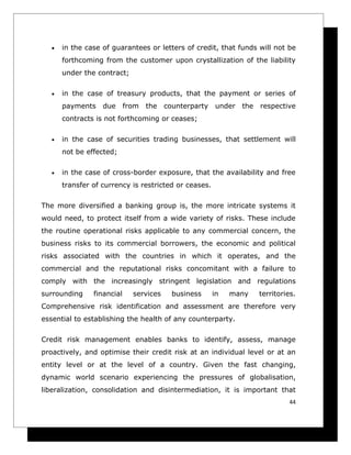•   in the case of guarantees or letters of credit, that funds will not be
       forthcoming from the customer upon crystallization of the liability
       under the contract;

   •   in the case of treasury products, that the payment or series of
       payments    due      from   the   counterparty   under   the   respective
       contracts is not forthcoming or ceases;

   •   in the case of securities trading businesses, that settlement will
       not be effected;

   •   in the case of cross-border exposure, that the availability and free
       transfer of currency is restricted or ceases.

The more diversified a banking group is, the more intricate systems it
would need, to protect itself from a wide variety of risks. These include
the routine operational risks applicable to any commercial concern, the
business risks to its commercial borrowers, the economic and political
risks associated with the countries in which it operates, and the
commercial and the reputational risks concomitant with a failure to
comply with the increasingly stringent legislation and regulations
surrounding     financial     services     business     in   many     territories.
Comprehensive risk identification and assessment are therefore very
essential to establishing the health of any counterparty.

Credit risk management enables banks to identify, assess, manage
proactively, and optimise their credit risk at an individual level or at an
entity level or at the level of a country. Given the fast changing,
dynamic world scenario experiencing the pressures of globalisation,
liberalization, consolidation and disintermediation, it is important that
                                                                               44
 