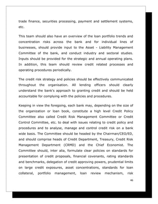 trade finance, securities processing, payment and settlement systems,
etc.

This team should also have an overview of the loan portfolio trends and
concentration    risks    across    the     bank      and    for   individual     lines    of
businesses, should provide input to the Asset - Liability Management
Committee of the bank, and conduct industry and sectoral studies.
Inputs should be provided for the strategic and annual operating plans.
In addition, this team should review credit related processes and
operating procedures periodically.

The credit risk strategy and policies should be effectively communicated
throughout     the   organisation.        All   lending      officers    should     clearly
understand the bank's approach to granting credit and should be held
accountable for complying with the policies and procedures.

Keeping in view the foregoing, each bank may, depending on the size of
the organization or loan book, constitute a high level Credit Policy
Committee also called Credit Risk Management Committee or Credit
Control Committee, etc. to deal with issues relating to credit policy and
procedures and to analyse, manage and control credit risk on a bank
wide basis. The Committee should be headed by the Chairman/CEO/ED,
and should comprise heads of Credit Department, Treasury, Credit Risk
Management      Department         (CRMD)       and    the    Chief     Economist.        The
Committee should, inter alia, formulate clear policies on standards for
presentation of credit proposals, financial covenants, rating standards
and benchmarks, delegation of credit approving powers, prudential limits
on large credit exposures, asset concentrations, standards for loan
collateral,   portfolio   management,           loan    review        mechanism,          risk

                                                                                           46
 