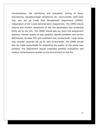 concentrations,    risk    monitoring     and   evaluation,   pricing   of   loans,
provisioning, regulatory/legal compliance, etc. Concurrently, each bank
may   also   set   up     Credit   Risk   Management     Department      (CRMD),
independent of the Credit Administration Department. The CRMD should
enforce and monitor compliance of the risk parameters and prudential
limits set by the CPC. The CRMD should also lay down risk assessment
systems, monitor quality of loan portfolio, identify problems and correct
deficiencies, develop MIS and undertake loan review/audit. Large banks
may consider separate set up for loan review/audit. The CRMD should
also be made accountable for protecting the quality of the entire loan
portfolio. The Department should undertake portfolio evaluations and
conduct comprehensive studies on the environment to test the




                                                                                 47
 