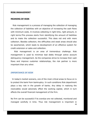 RISK MANAGEMENT


MEANING OF RISK


  Risk management is a process of managing the collection of managing
the collection of liabilities with an objective of increasing the cash flows
with minimum costs. It involves collecting in right time, right amount, in
right terms.This process starts from identifying the amount of liabilities
and to make the collection successful. This does not end with mere
collection. Besides collection, the difficulties and weak areas should also
be ascertained, which leads to development of an effective system for
credit extension or sales and collection.
    Risk management is an area of tremendous challenge. Risk
management is used to minimize bad debts through active account
delinquency management. As the companies strive to increase their cash
flows and improve customer relationships, the risk partner is more
important than any other.



IMPORTANCE OF RISK


 In today’s market scenario, one of the most critical areas to focus on is
to protect the bank from bankruptcy. In such conditions Risk department
plays a key role in the growth of banks. Any delay in realizing the
receivables would adversely effect the working capital, which in turn
effects the overall financial management of the firm.


No firm can be successful if its overdue are not collected, monitored and
managed carefully in time. Thus risk management is important in
                                                                          48
 