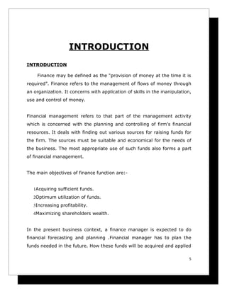 INTRODUCTION
INTRODUCTION

    Finance may be defined as the “provision of money at the time it is
required”. Finance refers to the management of flows of money through
an organization. It concerns with application of skills in the manipulation,
use and control of money.


Financial management refers to that part of the management activity
which is concerned with the planning and controlling of firm’s financial
resources. It deals with finding out various sources for raising funds for
the firm. The sources must be suitable and economical for the needs of
the business. The most appropriate use of such funds also forms a part
of financial management.


The main objectives of finance function are:-


   1Acquiring sufficient funds.
   2Optimum utilization of funds.
   3Increasing profitability.
   4Maximizing shareholders wealth.


In the present business context, a finance manager is expected to do
financial forecasting and planning .Financial manager has to plan the
funds needed in the future. How these funds will be acquired and applied

                                                                           5
 