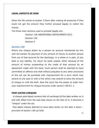 LEGAL ASPECTS OF RISK


When the file comes to bucket 3 there after making all pressures if they
could not get the amount they further proceed legally to collect the
money.
The three main sections used to proceed legally are:
              1Section 138 (NEGOTIABLE INSTRUMENTS ACT)
              2Section 156
              3Section 9

Section 138
Where any cheque drawn by a person on account maintained by him
with the banker for payment of any amount of money to another person
from out of that account for the discharge, in a whole or in part, of any
debt or any liability, his return by bank unpaid, either because of the
amount of money outstanding to the credit of that account by an
agreement made with the bank. Such person shall be deemed to have
committed an offence and shall without prejudice to any other provisions
of this act can be punished with imprisonment for a term which may
extend to one year or with a fine which may extend to twice the amount
of cheque or with the both. Now the court has the power to order two-
year imprisonment for cheque bounces under section 138 N.I. a


POST DATED CHEQUES
 A cheque post-dated remains bills of exchange till the date written on it
and with effect from the said date shown on the face of it; it becomes a
“cheque” under the act.
Post dated cheque deemed to have been drawn on the date it bears –
provision of section 138 (a) held.
                                                                        51
 