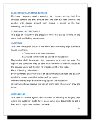 ELECTRONIC CLEARENCE SERVICE
Electronic clearance service contains six cheques among that four
cheques contain the EMI amount and one with full loan amount and
another with cleared amount each cheque is signed by the loan
according to RBI rules.

STANDARD INSTRUCTIONS
This type of instruction are produced when the loanee working in the
same bank and taking loan amount.

SUMMONS
The chief ministerial officer of the court shall ordinarily sign summons
issued to witness.
           1: These are the witness summons.
           2: Accused summons to be signed by magistrates:
Magistrates shall themselves sign summons to accused persons. The
copy of the complaint may be sent with summons or warrant issued to
the accused under sub-Section (i) of section 204 of the code.
Place of hearing to be stated:
Every summons and every order of adjournment shall state the place in
which the course to which it relates will be heard.
Warrant bearing sign manual of the judge or the magistrate:
All warrants should receive the sign of them from whose court they are
issued.


SECTION 156
This case is claimed against the customer as cheating or forgery case
where the customer might have given some fake documents to get a
loan which might have mislead the bank.

                                                                      52
 