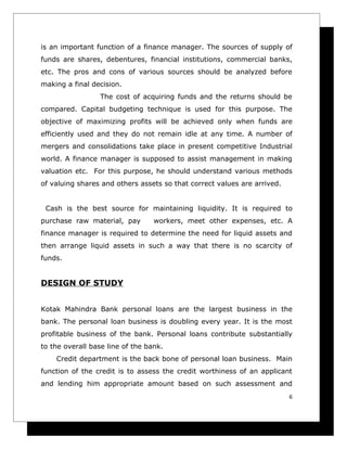 is an important function of a finance manager. The sources of supply of
funds are shares, debentures, financial institutions, commercial banks,
etc. The pros and cons of various sources should be analyzed before
making a final decision.
                 The cost of acquiring funds and the returns should be
compared. Capital budgeting technique is used for this purpose. The
objective of maximizing profits will be achieved only when funds are
efficiently used and they do not remain idle at any time. A number of
mergers and consolidations take place in present competitive Industrial
world. A finance manager is supposed to assist management in making
valuation etc. For this purpose, he should understand various methods
of valuing shares and others assets so that correct values are arrived.


 Cash is the best source for maintaining liquidity. It is required to
purchase raw material, pay        workers, meet other expenses, etc. A
finance manager is required to determine the need for liquid assets and
then arrange liquid assets in such a way that there is no scarcity of
funds.


DESIGN OF STUDY


Kotak Mahindra Bank personal loans are the largest business in the
bank. The personal loan business is doubling every year. It is the most
profitable business of the bank. Personal loans contribute substantially
to the overall base line of the bank.
    Credit department is the back bone of personal loan business. Main
function of the credit is to assess the credit worthiness of an applicant
and lending him appropriate amount based on such assessment and
                                                                          6
 