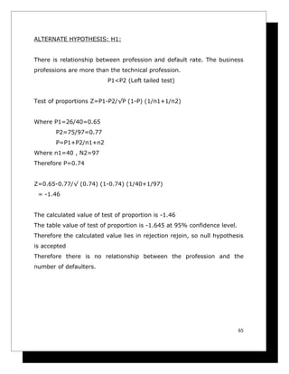 ALTERNATE HYPOTHESIS: H1:


There is relationship between profession and default rate. The business
professions are more than the technical profession.
                          P1<P2 (Left tailed test)


Test of proportions Z=P1-P2/√P (1-P) (1/n1+1/n2)


Where P1=26/40=0.65
       P2=75/97=0.77
       P=P1+P2/n1+n2
Where n1=40 , N2=97
Therefore P=0.74


Z=0.65-0.77/√ (0.74) (1-0.74) (1/40+1/97)
 = -1.46


The calculated value of test of proportion is -1.46
The table value of test of proportion is -1.645 at 95% confidence level.
Therefore the calculated value lies in rejection rejoin, so null hypothesis
is accepted
Therefore there is no relationship between the profession and the
number of defaulters.




                                                                           65
 