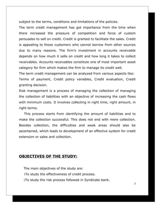 subject to the terms, conditions and limitations of the policies.
The term credit management has got importance from the time when
there increased the pressure of competition and force of custom
persuades to sell on credit. Credit is granted to facilitate the sales. Credit
is appealing to those customers who cannot borrow from other sources
due to many reasons. The firm’s investment in accounts receivable
depends on how much it sells on credit and how long it takes to collect
receivables. Accounts receivables constitute one of most important asset
category for firm which makes the firm to manage its credit well.
The term credit management can be analyzed from various aspects like:
Terms of payment, Credit policy variables, Credit evaluation, Credit
granting decision.
Risk management is a process of managing the collection of managing
the collection of liabilities with an objective of increasing the cash flows
with minimum costs. It involves collecting in right time, right amount, in
right terms.
   This process starts from identifying the amount of liabilities and to
make the collection successful. This does not end with mere collection.
Besides collection, the difficulties and weak areas should also be
ascertained, which leads to development of an effective system for credit
extension or sales and collection.




OBJECTIVES OF THE STUDY:


   The main objectives of the study are:
   1To study the effectiveness of credit process.
   2To study the risk process followed in Syndicate bank.
                                                                             7
 