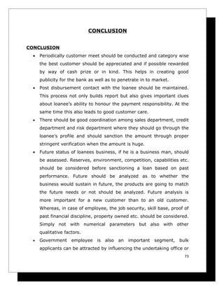 CONCLUSION


CONCLUSION
 •   Periodically customer meet should be conducted and category wise
     the best customer should be appreciated and if possible rewarded
     by way of cash prize or in kind. This helps in creating good
     publicity for the bank as well as to penetrate in to market.
 •   Post disbursement contact with the loanee should be maintained.
     This process not only builds report but also gives important clues
     about loanee’s ability to honour the payment responsibility. At the
     same time this also leads to good customer care.
 •   There should be good coordination among sales department, credit
     department and risk department where they should go through the
     loanee’s profile and should sanction the amount through proper
     stringent verification when the amount is huge.
 •   Future status of loanees business, if he is a business man, should
     be assessed. Reserves, environment, competition, capabilities etc.
     should be considered before sanctioning a loan based on past
     performance. Future should be analyzed as to whether the
     business would sustain in future, the products are going to match
     the future needs or not should be analyzed. Future analysis is
     more important for a new customer than to an old customer.
     Whereas, in case of employee, the job security, skill base, proof of
     past financial discipline, property owned etc. should be considered.
     Simply not with numerical parameters but also with other
     qualitative factors.
 •   Government     employee   is   also   an   important   segment,   bulk
     applicants can be attracted by influencing the undertaking office or
                                                                         73
 