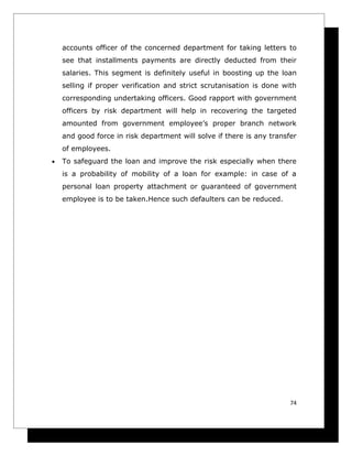 accounts officer of the concerned department for taking letters to
    see that installments payments are directly deducted from their
    salaries. This segment is definitely useful in boosting up the loan
    selling if proper verification and strict scrutanisation is done with
    corresponding undertaking officers. Good rapport with government
    officers by risk department will help in recovering the targeted
    amounted from government employee’s proper branch network
    and good force in risk department will solve if there is any transfer
    of employees.
•   To safeguard the loan and improve the risk especially when there
    is a probability of mobility of a loan for example: in case of a
    personal loan property attachment or guaranteed of government
    employee is to be taken.Hence such defaulters can be reduced.




                                                                       74
 
