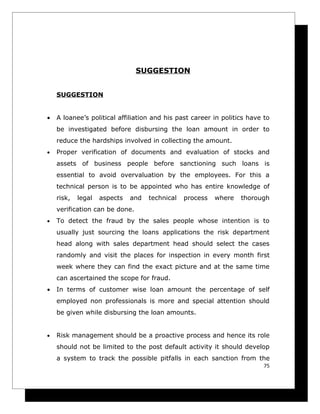 SUGGESTION


    SUGGESTION


•   A loanee’s political affiliation and his past career in politics have to
    be investigated before disbursing the loan amount in order to
    reduce the hardships involved in collecting the amount.
•   Proper verification of documents and evaluation of stocks and
    assets of business people before sanctioning such loans is
    essential to avoid overvaluation by the employees. For this a
    technical person is to be appointed who has entire knowledge of
    risk,   legal   aspects   and   technical   process   where   thorough
    verification can be done.
•   To detect the fraud by the sales people whose intention is to
    usually just sourcing the loans applications the risk department
    head along with sales department head should select the cases
    randomly and visit the places for inspection in every month first
    week where they can find the exact picture and at the same time
    can ascertained the scope for fraud.
•   In terms of customer wise loan amount the percentage of self
    employed non professionals is more and special attention should
    be given while disbursing the loan amounts.


•   Risk management should be a proactive process and hence its role
    should not be limited to the post default activity it should develop
    a system to track the possible pitfalls in each sanction from the
                                                                          75
 