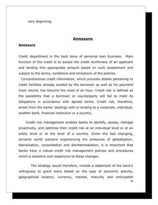very beginning.




                                    Annexure
Annexure


Credit department is the back bone of personal loan business.         Main
function of the credit is to assess the credit worthiness of an applicant
and lending him appropriate amount based on such assessment and
subject to the terms, conditions and limitations of the policies.
 Comprehensive credit information, which provides details pertaining to
credit facilities already availed by the borrower as well as his payment
track record, has become the need of an hour. Credit risk is defined as
the possibility that a borrower or counterparty will fail to meet its
obligations in accordance with agreed terms. Credit risk, therefore,
arises from the banks' dealings with or lending to a corporate, individual,
another bank, financial institution or a country.

    Credit risk management enables banks to identify, assess, manage
proactively, and optimise their credit risk at an individual level or at an
entity level or at the level of a country. Given the fast changing,
dynamic world scenario experiencing the pressures of globalisation,
liberalization, consolidation and disintermediation, it is important that
banks have a robust credit risk management policies and procedures
which is sensitive and responsive to these changes.

        The strategy would therefore, include a statement of the bank’s
willingness to grant loans based on the type of economic activity,
geographical location, currency, market, maturity and anticipated
                                                                         76
 