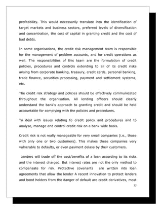 profitability. This would necessarily translate into the identification of
target markets and business sectors, preferred levels of diversification
and concentration, the cost of capital in granting credit and the cost of
bad debts.

In some organisations, the credit risk management team is responsible
for the management of problem accounts, and for credit operations as
well. The responsibilities of this team are the formulation of credit
policies, procedures and controls extending to all of its credit risks
arising from corporate banking, treasury, credit cards, personal banking,
trade finance, securities processing, payment and settlement systems,
etc.

The credit risk strategy and policies should be effectively communicated
throughout   the   organisation.   All   lending   officers   should   clearly
understand the bank's approach to granting credit and should be held
accountable for complying with the policies and procedures.

To deal with issues relating to credit policy and procedures and to
analyse, manage and control credit risk on a bank wide basis.

Credit risk is not really manageable for very small companies (i.e., those
with only one or two customers). This makes these companies very
vulnerable to defaults, or even payment delays by their customers.

 Lenders will trade off the cost/benefits of a loan according to its risks
and the interest charged. But interest rates are not the only method to
compensate for risk. Protective covenants           are written into loan
agreements that allow the lender A recent innovation to protect lenders
and bond holders from the danger of default are credit derivatives, most
                                                                            77
 