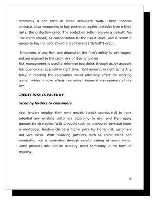 commonly in the form of credit defaulters swap. These financial
contracts allow companies to buy protection against defaults from a third
party, the protection seller. The protection seller receives a periodic fee
(the credit spread) as compensation for the risk it takes, and in return it
agrees to buy the debt should a credit event ("default") occur.

Employees of any firm also depend on the firm's ability to pay wages,
and are exposed to the credit risk of their employer
Risk management is used to minimize bad debts through active account
delinquency management in right time, right amount, in right terms.Any
delay in realizing the receivables would adversely effect the working
capital, which in turn effects the overall financial management of the
firm.

CREDIT RISK IS FACED BY

Faced by lenders to consumers

Most lenders employ their own models (credit scoreboard) to rank
potential and existing customers according to risk, and then apply
appropriate strategies. With products such as unsecured personal loans
or mortgages, lenders charge a higher price for higher risk customers
and vice versa. With revolving products such as credit cards and
overdrafts, risk is controlled through careful setting of credit limits.
Some products also require security, most commonly in the form of
property.




                                                                         78
 