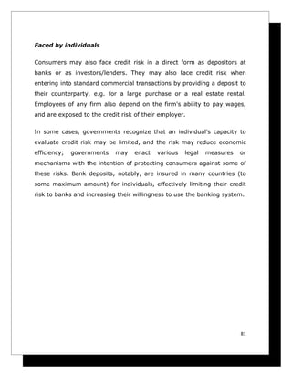Faced by individuals

Consumers may also face credit risk in a direct form as depositors at
banks or as investors/lenders. They may also face credit risk when
entering into standard commercial transactions by providing a deposit to
their counterparty, e.g. for a large purchase or a real estate rental.
Employees of any firm also depend on the firm's ability to pay wages,
and are exposed to the credit risk of their employer.

In some cases, governments recognize that an individual's capacity to
evaluate credit risk may be limited, and the risk may reduce economic
efficiency;   governments   may    enact   various   legal   measures   or
mechanisms with the intention of protecting consumers against some of
these risks. Bank deposits, notably, are insured in many countries (to
some maximum amount) for individuals, effectively limiting their credit
risk to banks and increasing their willingness to use the banking system.




                                                                        81
 
