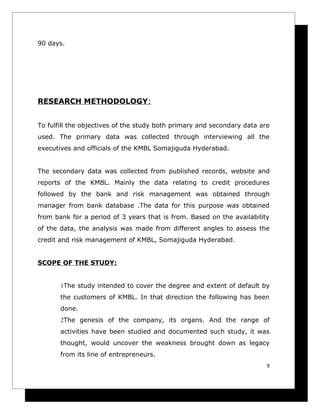 90 days.




RESEARCH METHODOLOGY:


To fulfill the objectives of the study both primary and secondary data are
used. The primary data was collected through interviewing all the
executives and officials of the KMBL Somajiguda Hyderabad.


The secondary data was collected from published records, website and
reports of the KMBL. Mainly the data relating to credit procedures
followed by the bank and risk management was obtained through
manager from bank database .The data for this purpose was obtained
from bank for a period of 3 years that is from. Based on the availability
of the data, the analysis was made from different angles to assess the
credit and risk management of KMBL, Somajiguda Hyderabad.


SCOPE OF THE STUDY:


       1The study intended to cover the degree and extent of default by
       the customers of KMBL. In that direction the following has been
       done.
       2The genesis of the company, its organs. And the range of
       activities have been studied and documented such study, it was
       thought, would uncover the weakness brought down as legacy
       from its line of entrepreneurs.
                                                                         9
 