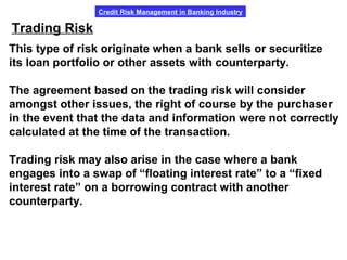 Credit Risk Management in Banking Industry
Trading Risk
This type of risk originate when a bank sells or securitize
its loan portfolio or other assets with counterparty.
The agreement based on the trading risk will consider
amongst other issues, the right of course by the purchaser
in the event that the data and information were not correctly
calculated at the time of the transaction.
Trading risk may also arise in the case where a bank
engages into a swap of “floating interest rate” to a “fixed
interest rate” on a borrowing contract with another
counterparty.
 