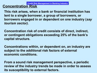 Credit Risk Management in Banking Industry
Concentration Risk
This risk arises, when a bank or financial institution has
lent to a single borrower, a group of borrowers, or
borrowers engaged in or dependent on one industry (say
tourism sector).
Concentration risk of credit consists of direct, indirect,
or contingent obligations exceeding 25% of the bank’s
capital structure.
Concentrations within, or dependent on, an industry are
subject to the additional risk factors of external
economic conditions.
From a sound risk management perspective, a periodic
review of the industry trends be made in order to assess
its susceptibility to external factors.
 