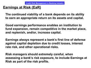 Credit Risk Management in Banking Industry
Earnings at Risk (EaR)
The continued viability of a bank depends on its ability
to earn an appropriate return on its assets and capital.
Good earnings performance enables an institution to
fund expansion, remain competitive in the market place,
and replenish, and/or, increase capital.
Earnings always represent a bank’s first line of defense
against capital depletion due to credit losses, interest
rate risk, and other operational risks.
Risk managers should extremely careful, when
assessing a bank’s risk exposure, to include Earnings at
Risk as part of the risk profile.
 