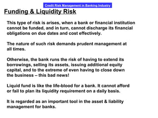 Credit Risk Management in Banking Industry
Funding & Liquidity Risk
This type of risk is arises, when a bank or financial institution
cannot be funded, and in turn, cannot discharge its financial
obligations on due dates and cost effectively.
The nature of such risk demands prudent management at
all times.
Otherwise, the bank runs the risk of having to extend its
borrowings, selling its assets, issuing additional equity
capital, and to the extreme of even having to close down
the business – this bad news!
Liquid fund is like the life-blood for a bank. It cannot afford
or fail to plan its liquidity requirement on a daily basis.
It is regarded as an important tool in the asset & liability
management for banks.
 
