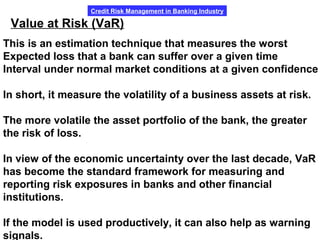 Credit Risk Management in Banking Industry
Value at Risk (VaR)
This is an estimation technique that measures the worst
Expected loss that a bank can suffer over a given time
Interval under normal market conditions at a given confidence
In short, it measure the volatility of a business assets at risk.
The more volatile the asset portfolio of the bank, the greater
the risk of loss.
In view of the economic uncertainty over the last decade, VaR
has become the standard framework for measuring and
reporting risk exposures in banks and other financial
institutions.
If the model is used productively, it can also help as warning
signals.
 