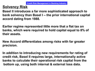 Credit Risk Management in Banking Industry
Solvency Risk
Basel II introduces a far more sophisticated approach to
bank solvency than Basel I – the prior international capital
accord dating from 1988.
Earlier regime represented little more that a flat tax on
banks, which were required to hold capital equal to 8% of
their assets.
New Accord differentiates among risks with far greater
precision.
In addition to introducing new requirements for rating of
credit risk, Basel II requires large, internationally active
banks to calculate their operational risk capital from the
bottom up, using both internal & external loss data.
 