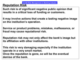 Credit Risk Management in Banking Industry
Reputation Risk
Such risk is of significant negative public opinion that
results in a critical loss of funding or customers.
It may involve actions that create a lasting negative image
on the institution’s operation.
Service or product problems, mistakes, malfeasance, or
fraud may cause reputational risk.
Reputation risk may not only affect the bank’s image but
its affiliation with other institutions.
This risk is very damaging especially if the institution
operate in a very small market.
Once the reputation is gone, so will be the eventual
demise of the bank.
 