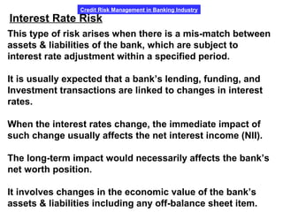 Credit Risk Management in Banking Industry
Interest Rate Risk
This type of risk arises when there is a mis-match between
assets & liabilities of the bank, which are subject to
interest rate adjustment within a specified period.
It is usually expected that a bank’s lending, funding, and
Investment transactions are linked to changes in interest
rates.
When the interest rates change, the immediate impact of
such change usually affects the net interest income (NII).
The long-term impact would necessarily affects the bank’s
net worth position.
It involves changes in the economic value of the bank’s
assets & liabilities including any off-balance sheet item.
 