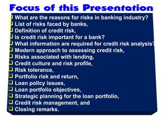  What are the reasons for risks in banking industry?
 List of risks faced by banks,
 Definition of credit risk,
 Is credit risk important for a bank?
 What information are required for credit risk analysis?
 Modern approach to assessing credit risk,
 Risks associated with lending,
 Credit culture and risk profile,
 Risk tolerance,
 Portfolio risk and return,
 Loan policy issues,
 Loan portfolio objectives,
 Strategic planning for the loan portfolio,
 Credit risk management, and
 Closing remarks.
 