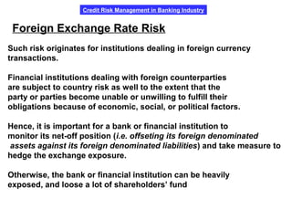 Credit Risk Management in Banking Industry
Such risk originates for institutions dealing in foreign currency
transactions.
Financial institutions dealing with foreign counterparties
are subject to country risk as well to the extent that the
party or parties become unable or unwilling to fulfill their
obligations because of economic, social, or political factors.
Hence, it is important for a bank or financial institution to
monitor its net-off position (i.e. offseting its foreign denominated
assets against its foreign denominated liabilities) and take measure to
hedge the exchange exposure.
Otherwise, the bank or financial institution can be heavily
exposed, and loose a lot of shareholders’ fund.
Foreign Exchange Rate Risk
 