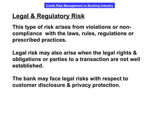 Credit Risk Management in Banking Industry
Legal & Regulatory Risk
This type of risk arises from violations or non-
compliance with the laws, rules, regulations or
prescribed practices.
Legal risk may also arise when the legal rights &
obligations or parties to a transaction are not well
established.
The bank may face legal risks with respect to
customer disclosure & privacy protection.
 