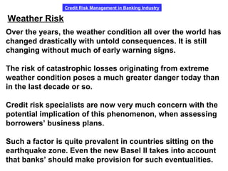 Credit Risk Management in Banking Industry
Weather Risk
Over the years, the weather condition all over the world has
changed drastically with untold consequences. It is still
changing without much of early warning signs.
The risk of catastrophic losses originating from extreme
weather condition poses a much greater danger today than
in the last decade or so.
Credit risk specialists are now very much concern with the
potential implication of this phenomenon, when assessing
borrowers’ business plans.
Such a factor is quite prevalent in countries sitting on the
earthquake zone. Even the new Basel II takes into account
that banks’ should make provision for such eventualities.
 