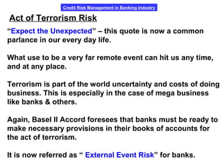 Credit Risk Management in Banking Industry
Act of Terrorism Risk
“Expect the Unexpected” – this quote is now a common
parlance in our every day life.
What use to be a very far remote event can hit us any time,
and at any place.
Terrorism is part of the world uncertainty and costs of doing
business. This is especially in the case of mega business
like banks & others.
Again, Basel II Accord foresees that banks must be ready to
make necessary provisions in their books of accounts for
the act of terrorism.
It is now referred as “ External Event Risk” for banks.
 