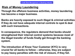 Credit Risk Management in Banking Industry
Risk of Money Laundering
Through the offshore business activities, money laundering
has become a major business.
Banks are heavily exposed to such illegal & criminal activities
If they do not have adequate internal controls to spot & deal
with such transactions.
In consequence, the regulators demand that banks should
strengthened their internal control systems because most of
the illegal transfer of funds finally get through the banking
system.
The introduction of Know Your Customer (KYC) is very
crucial for all banks to follow – otherwise, they are subject
to pay heavy penalties with the risk of closure, if they fail.
 