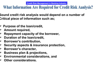 Credit Risk Management in Banking Industry
Sound credit risk analysis would depend on a number of
Critical piece of information such as;
 Purpose of the loan/credit,
 Amount required,
 Repayment capacity of the borrower,
 Duration of the loan/credit,
 Borrower’s contribution,
 Security aspects & insurance protection,
 Borrower’s character,
 Business plan & projections,
 Environmental considerations, and
 Other considerations.
 