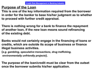 Credit Risk Management in Banking Industry
Purpose of the Loan
This is one of the key information required from the borrower
in order for the banker to base his/her judgment as to whether
to proceed with further credit appraisal.
There is nothing wrong for a bank to finance the repayment
of another loan, if the new loan means sound refinancing
of the existing debt.
Banks would not certainly engage in the financing of loans or
credits, which are outside its scope of business or finance
illegal business activities.
(e.g. gambling, speculative transactions, drug trafficking,
environmentally unfriendly projects).
The purpose of the loan/credit must be clear from the outset
once the borrower submits his/her application.
 