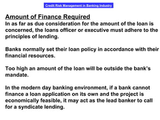 Credit Risk Management in Banking Industry
Amount of Finance Required
In as far as due consideration for the amount of the loan is
concerned, the loans officer or executive must adhere to the
principles of lending.
Banks normally set their loan policy in accordance with their
financial resources.
Too high an amount of the loan will be outside the bank’s
mandate.
In the modern day banking environment, if a bank cannot
finance a loan application on its own and the project is
economically feasible, it may act as the lead banker to call
for a syndicate lending.
 