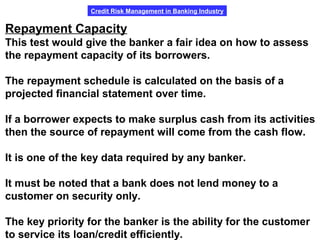 Credit Risk Management in Banking Industry
Repayment Capacity
This test would give the banker a fair idea on how to assess
the repayment capacity of its borrowers.
The repayment schedule is calculated on the basis of a
projected financial statement over time.
If a borrower expects to make surplus cash from its activities
then the source of repayment will come from the cash flow.
It is one of the key data required by any banker.
It must be noted that a bank does not lend money to a
customer on security only.
The key priority for the banker is the ability for the customer
to service its loan/credit efficiently.
 