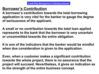 Credit Risk Management in Banking Industry
Borrower’s Contribution
A borrower’s contribution towards the total borrowing
application is very vital for the banker to gauge the degree
of seriousness of the applicant.
A small or no contribution towards the total loan applied
represents to the bank that the borrower is very uncertain
or uncommitted towards the entire obligation.
It is one of the indicators that the banker would be mindful
when due consideration is given to the application.
Even, when a customer makes a significant contribution
towards the whole project, there is no assurance that the
project will succeed. Nevertheless, it gives an indication as
to the strength of the entire business concept.
 