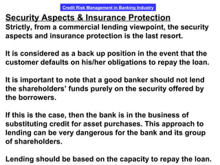 Credit Risk Management in Banking Industry
Security Aspects & Insurance Protection
Strictly, from a commercial lending viewpoint, the security
aspects and insurance protection is the last resort.
It is considered as a back up position in the event that the
customer defaults on his/her obligations to repay the loan.
It is important to note that a good banker should not lend
the shareholders’ funds purely on the security offered by
the borrowers.
If this is the case, then the bank is in the business of
substituting credit for asset purchases. This approach to
lending can be very dangerous for the bank and its group
of shareholders.
Lending should be based on the capacity to repay the loan.
 
