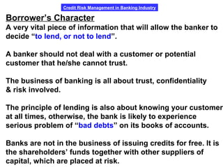 Credit Risk Management in Banking Industry
Borrower’s Character
A very vital piece of information that will allow the banker to
decide “to lend, or not to lend”.
A banker should not deal with a customer or potential
customer that he/she cannot trust.
The business of banking is all about trust, confidentiality
& risk involved.
The principle of lending is also about knowing your customer
at all times, otherwise, the bank is likely to experience
serious problem of “bad debts” on its books of accounts.
Banks are not in the business of issuing credits for free. It is
the shareholders’ funds together with other suppliers of
capital, which are placed at risk.
 