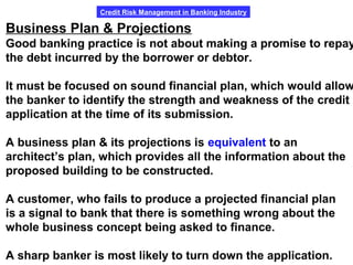 Credit Risk Management in Banking Industry
Business Plan & Projections
Good banking practice is not about making a promise to repay
the debt incurred by the borrower or debtor.
It must be focused on sound financial plan, which would allow
the banker to identify the strength and weakness of the credit
application at the time of its submission.
A business plan & its projections is equivalent to an
architect’s plan, which provides all the information about the
proposed building to be constructed.
A customer, who fails to produce a projected financial plan
is a signal to bank that there is something wrong about the
whole business concept being asked to finance.
A sharp banker is most likely to turn down the application.
 
