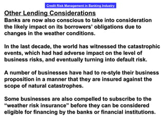 Credit Risk Management in Banking Industry
Other Lending Considerations
Banks are now also conscious to take into considerationBanks are now also conscious to take into consideration
the likely impact on its borrowers’ obligations due tothe likely impact on its borrowers’ obligations due to
changes in the weather conditions.changes in the weather conditions.
In the last decade, the world has witnessed the catastrophicIn the last decade, the world has witnessed the catastrophic
events, which had had adverse impact on the level ofevents, which had had adverse impact on the level of
business risks, and eventually turning into default risk.business risks, and eventually turning into default risk.
A number of businesses have had to re-style their businessA number of businesses have had to re-style their business
proposition in a manner that they are insured against theproposition in a manner that they are insured against the
scope of natural catastrophes.scope of natural catastrophes.
Some businesses are also compelled to subscribe to theSome businesses are also compelled to subscribe to the
““weather risk insurance” before they can be consideredweather risk insurance” before they can be considered
eligible for financing by the banks or financial institutions.eligible for financing by the banks or financial institutions.
 
