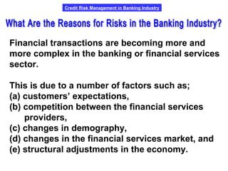 Credit Risk Management in Banking Industry
Financial transactions are becoming more and
more complex in the banking or financial services
sector.
This is due to a number of factors such as;
(a) customers’ expectations,
(b) competition between the financial services
providers,
(c) changes in demography,
(d) changes in the financial services market, and
(e) structural adjustments in the economy.
 